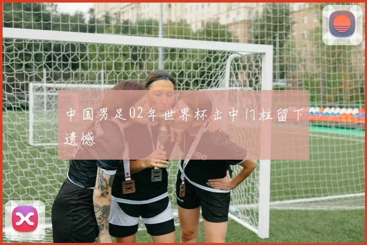 中国男足02年世界杯击中门柱留下遗憾