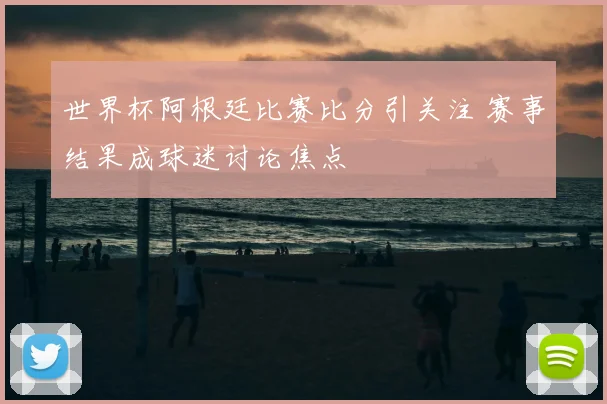 世界杯阿根廷比赛比分引关注 赛事结果成球迷讨论焦点
