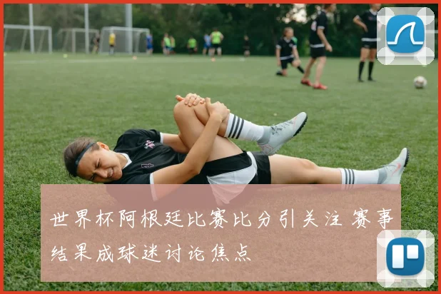 世界杯阿根廷比赛比分引关注 赛事结果成球迷讨论焦点