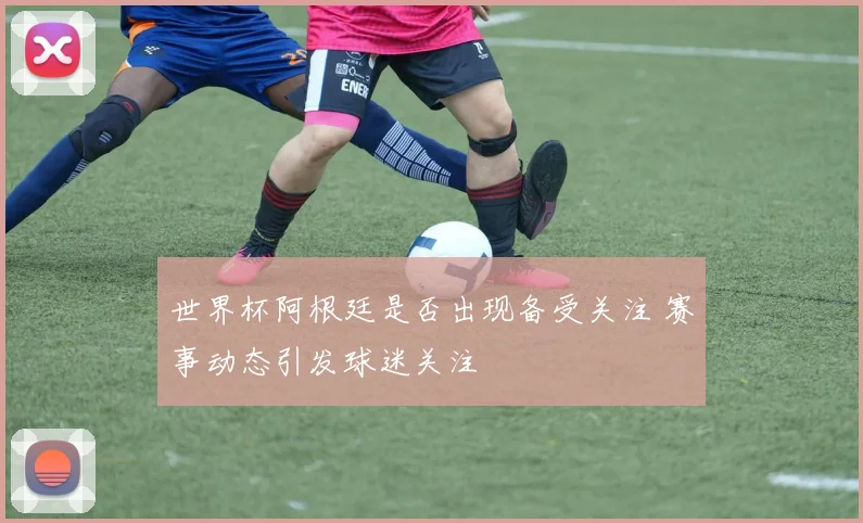 世界杯阿根廷是否出现备受关注 赛事动态引发球迷关注