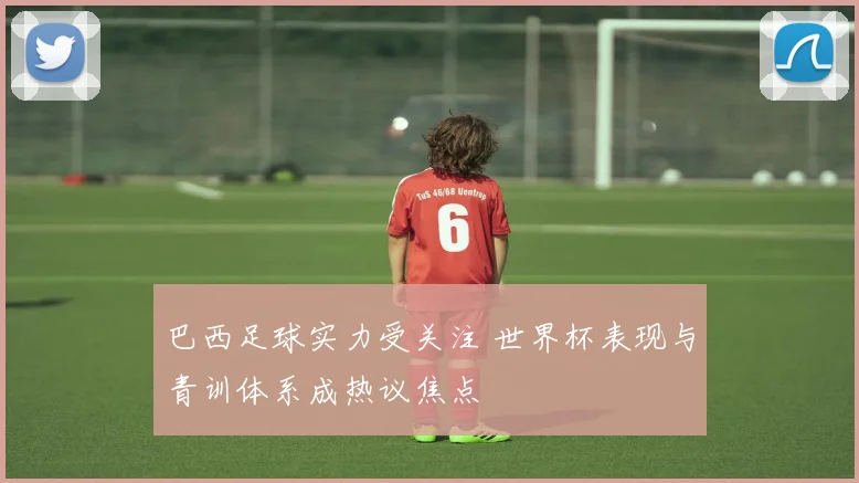巴西足球实力受关注 世界杯表现与青训体系成热议焦点