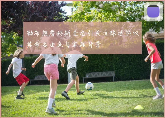 勒布朗詹姆斯全名引关注球迷热议其命名由来与家庭背景