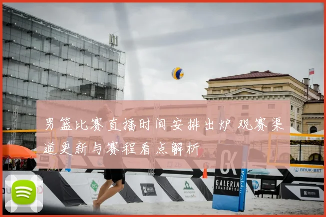 男篮比赛直播时间安排出炉 观赛渠道更新与赛程看点解析