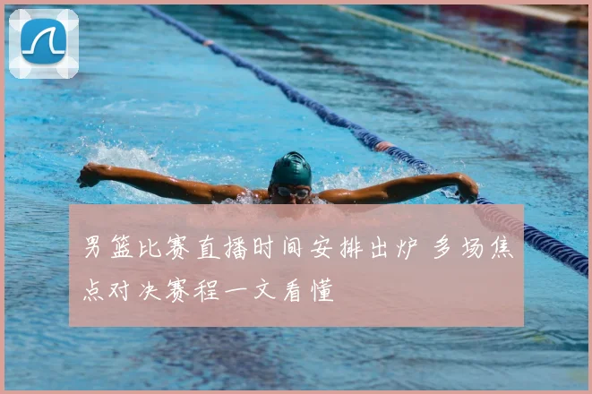 男篮比赛直播时间安排出炉 多场焦点对决赛程一文看懂