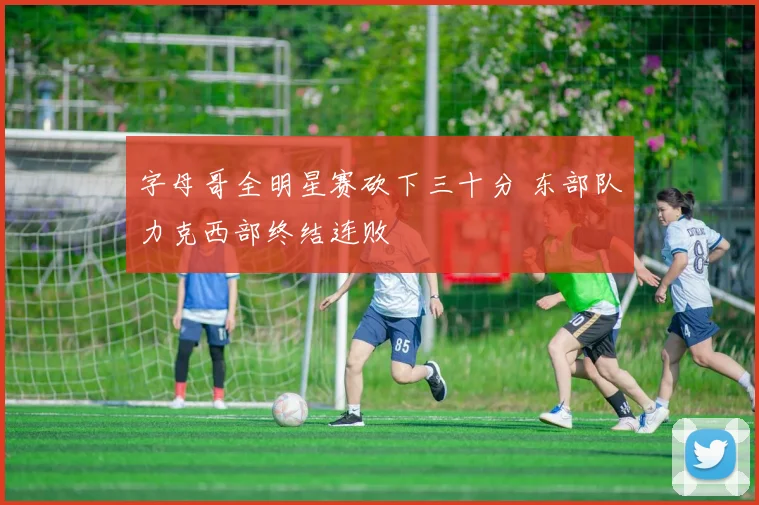 字母哥全明星赛砍下三十分 东部队力克西部终结连败