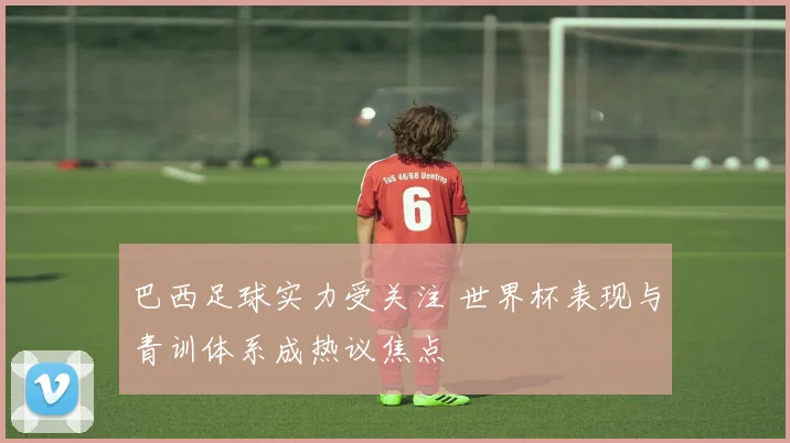 巴西足球实力受关注 世界杯表现与青训体系成热议焦点