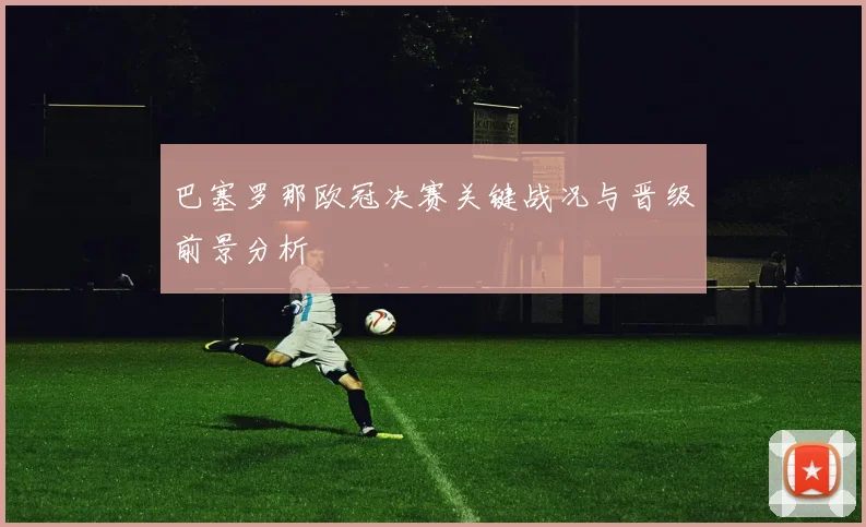 巴塞罗那欧冠决赛关键战况与晋级前景分析