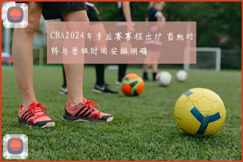 CBA2024年季后赛赛程出炉 首轮对阵与晋级时间安排明确