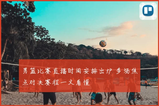 男篮比赛直播时间安排出炉 多场焦点对决赛程一文看懂