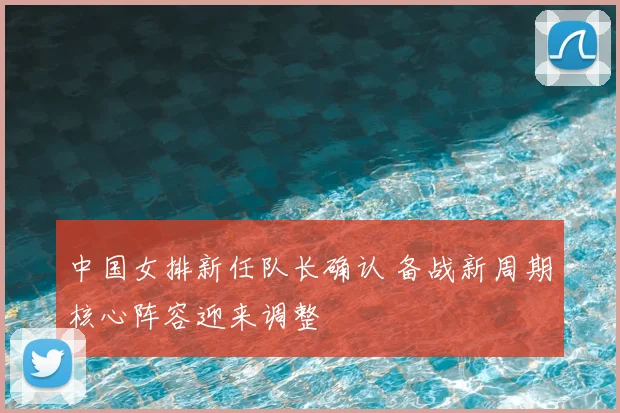 中国女排新任队长确认 备战新周期核心阵容迎来调整