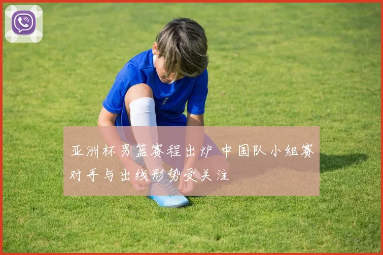 亚洲杯男篮赛程出炉 中国队小组赛对手与出线形势受关注