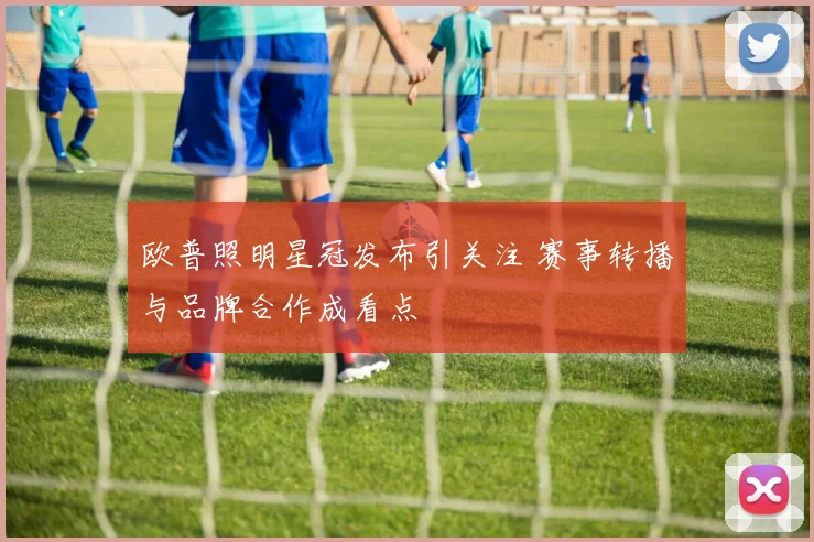 欧普照明星冠发布引关注 赛事转播与品牌合作成看点