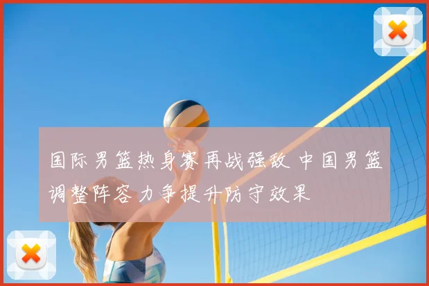 国际男篮热身赛再战强敌 中国男篮调整阵容力争提升防守效果