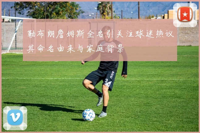 勒布朗詹姆斯全名引关注球迷热议其命名由来与家庭背景