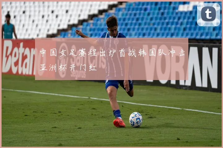 中国女足赛程出炉首战韩国队冲击亚洲杯开门红