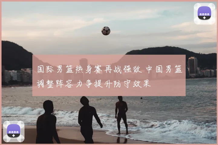 国际男篮热身赛再战强敌 中国男篮调整阵容力争提升防守效果