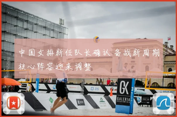 中国女排新任队长确认 备战新周期核心阵容迎来调整