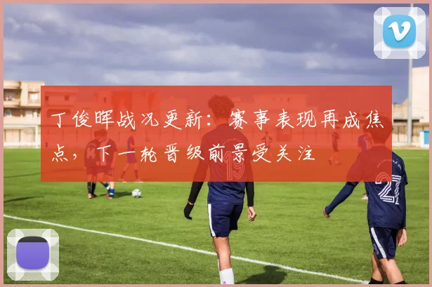 丁俊晖战况更新：赛事表现再成焦点，下一轮晋级前景受关注