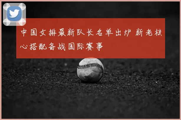 中国女排最新队长名单出炉 新老核心搭配备战国际赛事
