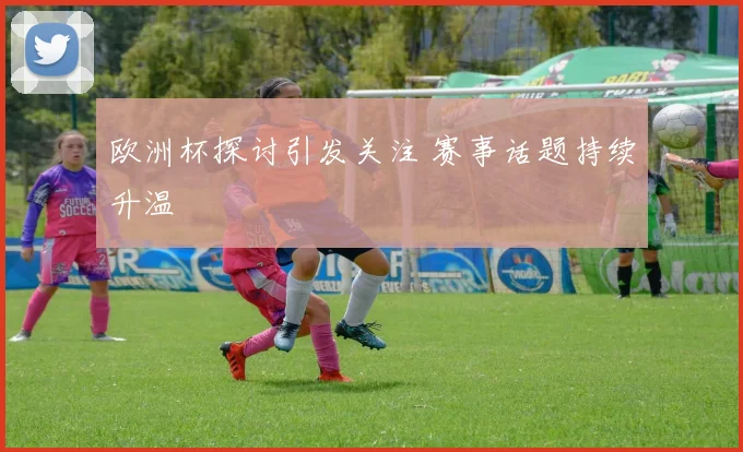 欧洲杯探讨引发关注 赛事话题持续升温