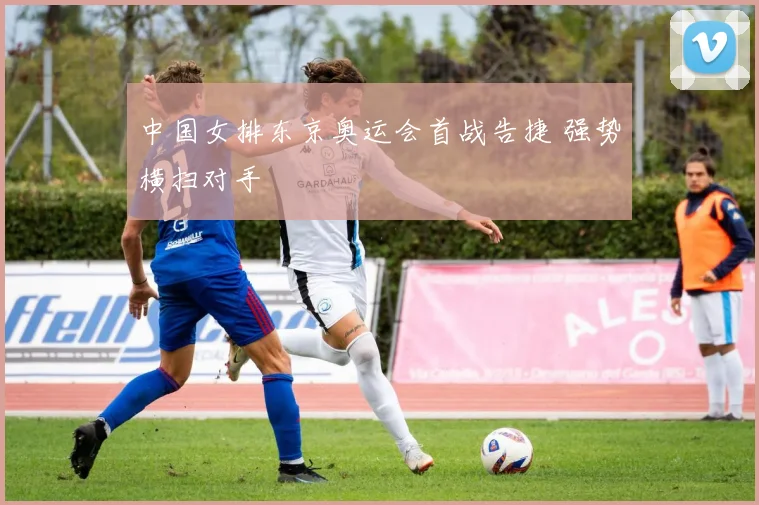 中国女排东京奥运会首战告捷 强势横扫对手