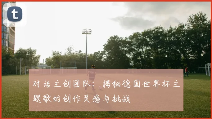 对话主创团队：揭秘德国世界杯主题歌的创作灵感与挑战